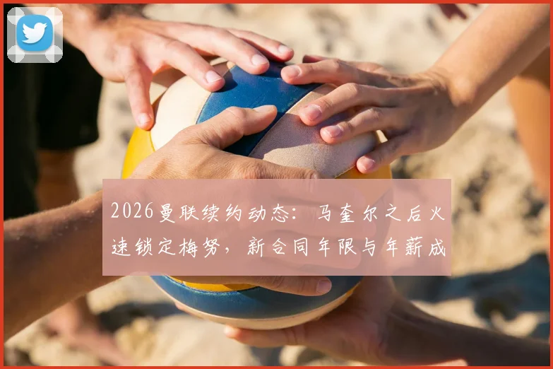 2026曼联续约动态：马奎尔之后火速锁定梅努，新合同年限与年薪成焦点，解析红魔留人策略