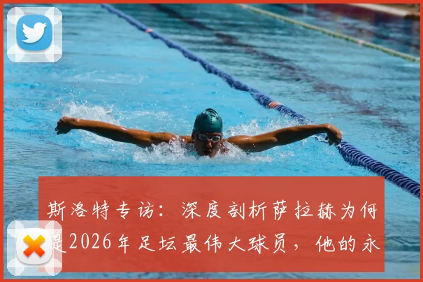 斯洛特专访:深度剖析萨拉赫为何是2026年足坛最伟大球员,他的永不满足如何定义成功