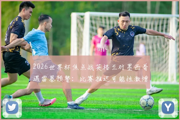 2026世界杯焦点战英格兰对墨西哥遇雷暴预警：比赛推迟可能性激增，球迷必备观赛与退票攻略