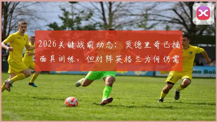 2026关键战前动态:莫德里奇已摘面具训练,但对阵英格兰为何仍需佩戴?深度解析伤情与战术考量