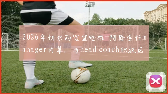 2026年切尔西官宣哈维-阿隆索任manager内幕:与head coach职权区别、转会话语权及周日官宣细节解读