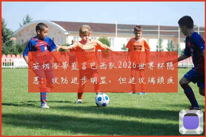 安切洛蒂直言巴西队2026世界杯隐患：攻防进步明显，但进攻端顽疾成最大短板