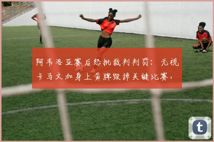 阿韦洛亚赛后怒批裁判判罚：无视卡马文加身上黄牌毁掉关键比赛，详解争议焦点与黄牌规则