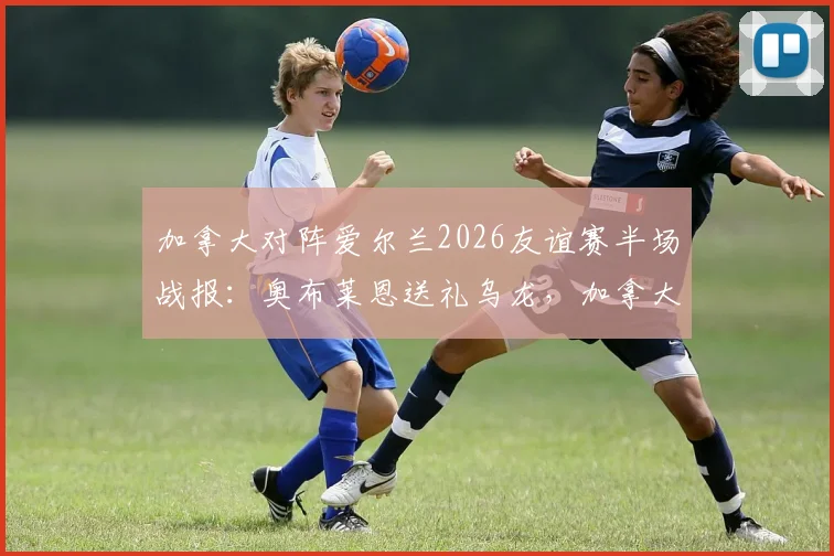 加拿大对阵爱尔兰2026友谊赛半场战报:奥布莱恩送礼乌龙,加拿大1-0暂时领先
