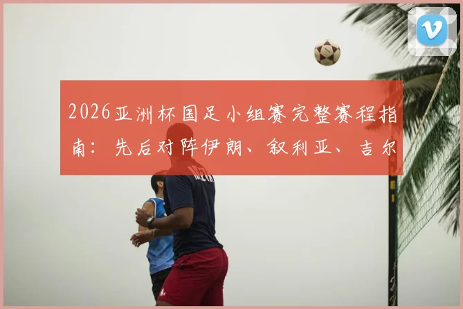 2026亚洲杯国足小组赛完整赛程指南：先后对阵伊朗、叙利亚、吉尔吉斯斯坦，出线形势与历史交锋全解析