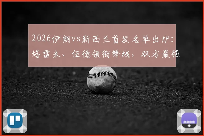 2026伊朗vs新西兰首发名单出炉：塔雷米、伍德领衔锋线，双方最强阵对决前瞻