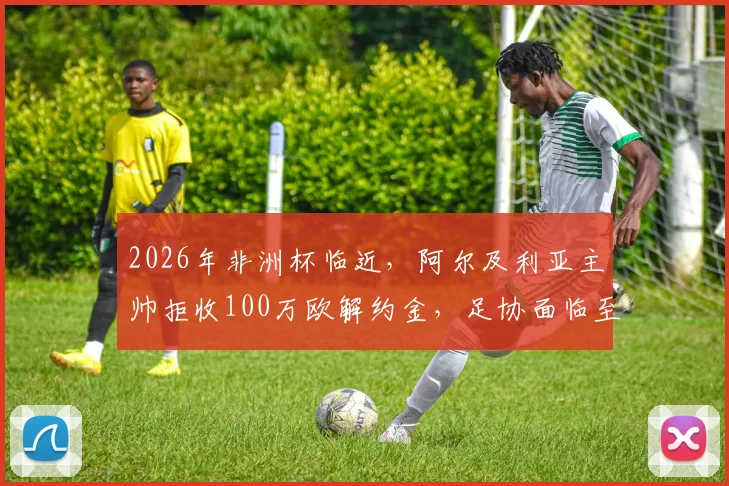 2026年非洲杯临近,阿尔及利亚主帅拒收100万欧解约金,足协面临至少200万欧索赔僵局