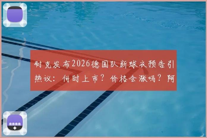 耐克发布2026德国队新球衣预告引热议：何时上市？价格会涨吗？阿迪达斯时代终结详解