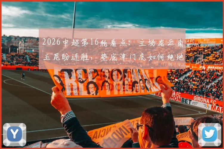 2026中超第16轮看点:主场龙云南玉昆盼连胜,垫底津门虎如何绝地求生?(附战术分析)