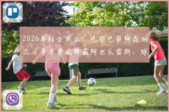 2026年转会风云:巴黎巴萨阿森纳三方争夺曼城锋霸阿尔瓦雷斯,球员未来去向深度分析