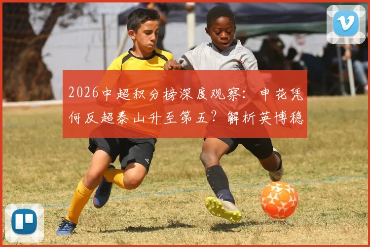 2026中超积分榜深度观察：申花凭何反超泰山升至第五？解析英博稳居三甲之秘诀