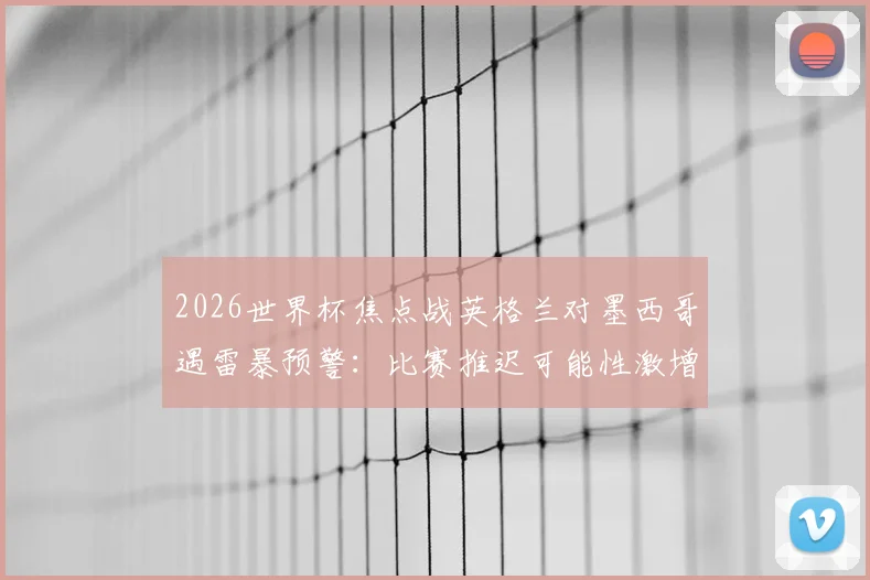 2026世界杯焦点战英格兰对墨西哥遇雷暴预警:比赛推迟可能性激增,球迷必备观赛与退票攻略