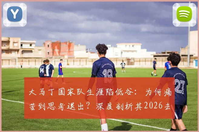 大马丁国家队生涯陷低谷：为何痛苦到思考退出？深度剖析其2026去留悬念