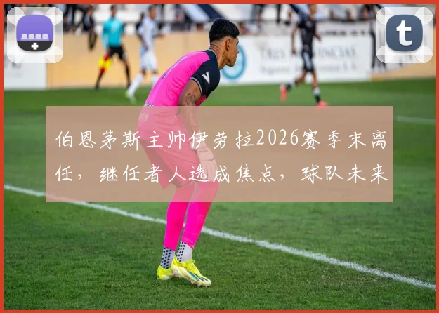 伯恩茅斯主帅伊劳拉2026赛季末离任,继任者人选成焦点,球队未来战术与阵容面临重组