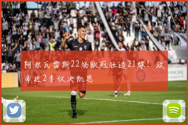 阿尔瓦雷斯22场欧冠独造21球！效率近2季仅次凯恩