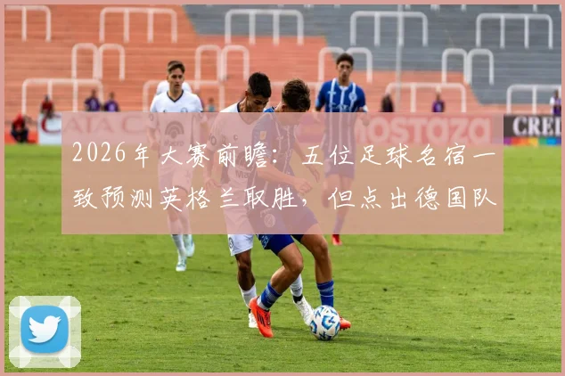 2026年大赛前瞻:五位足球名宿一致预测英格兰取胜,但点出德国队将带来艰苦考验
