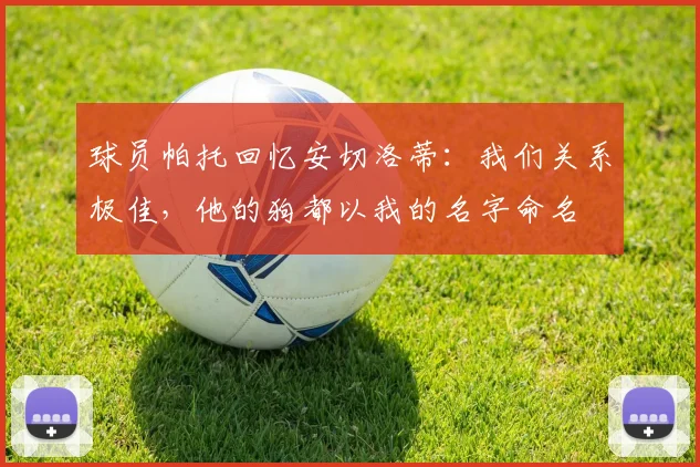 球员帕托回忆安切洛蒂:我们关系极佳,他的狗都以我的名字命名