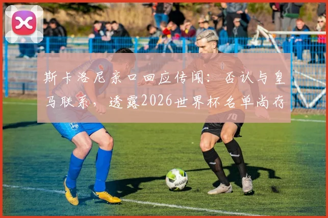 斯卡洛尼亲口回应传闻:否认与皇马联系,透露2026世界杯名单尚存最后一处悬念