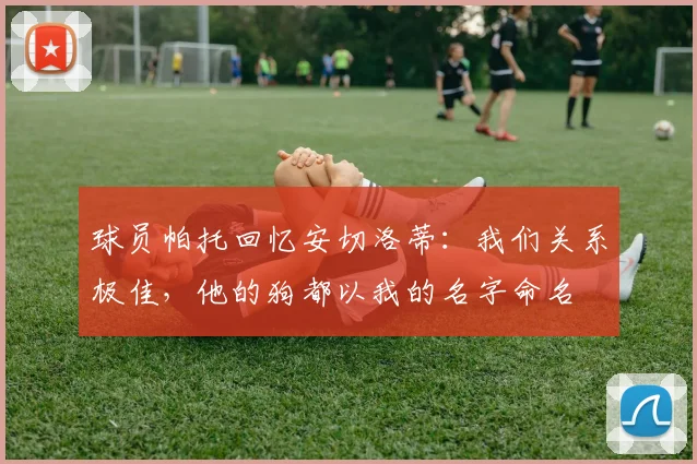 球员帕托回忆安切洛蒂：我们关系极佳，他的狗都以我的名字命名