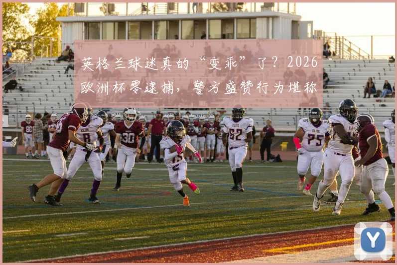 英格兰球迷真的“变乖”了？2026欧洲杯零逮捕，警方盛赞行为堪称典范背后