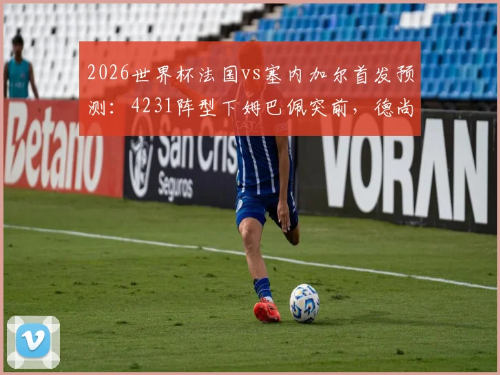 2026世界杯法国vs塞内加尔首发预测：4231阵型下姆巴佩突前，德尚如何布阵？