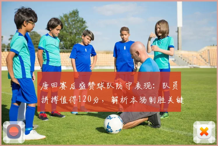 唐田赛后盛赞球队防守表现:队员拼搏值得120分,解析本场制胜关键