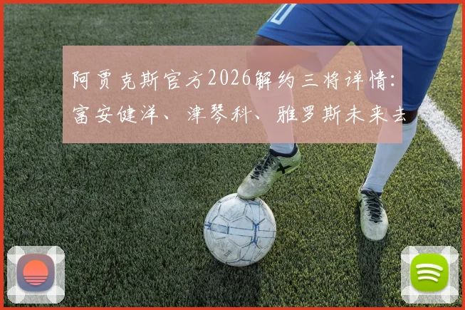 阿贾克斯官方2026解约三将详情:富安健洋、津琴科、雅罗斯未来去向何方,荷甲转会市场分析
