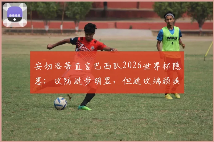 安切洛蒂直言巴西队2026世界杯隐患：攻防进步明显，但进攻端顽疾成最大短板