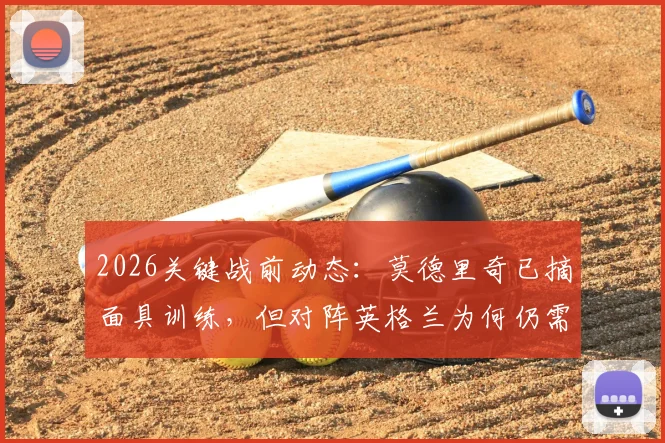 2026关键战前动态：莫德里奇已摘面具训练，但对阵英格兰为何仍需佩戴？深度解析伤情与战术考量