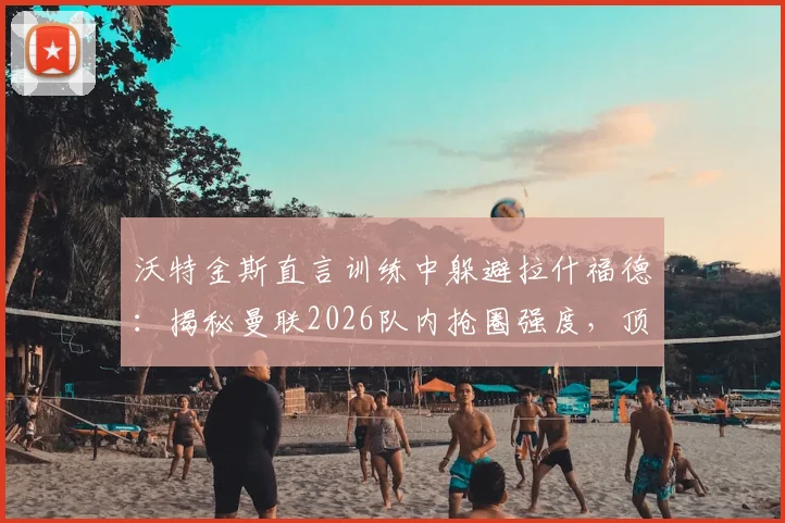 沃特金斯直言训练中躲避拉什福德：揭秘曼联2026队内抢圈强度，顶级前锋的压迫力令队友胆寒
