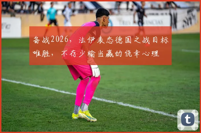 备战2026,法伊表态德国之战目标唯胜,不存少输当赢的侥幸心理