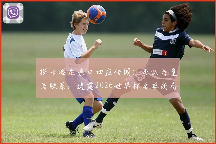 斯卡洛尼亲口回应传闻：否认与皇马联系，透露2026世界杯名单尚存最后一处悬念
