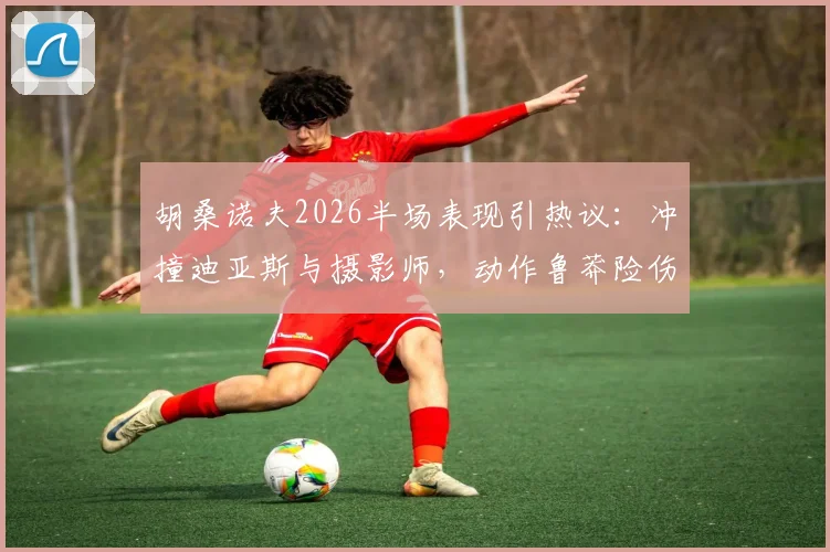 胡桑诺夫2026半场表现引热议:冲撞迪亚斯与摄影师,动作鲁莽险伤及队友门将
