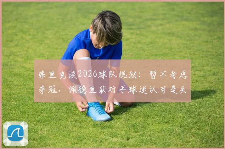 弗里克谈2026球队规划:暂不考虑夺冠,佩德里获对手球迷认可是关键信号