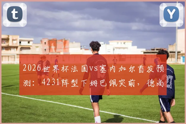 2026世界杯法国vs塞内加尔首发预测:4231阵型下姆巴佩突前,德尚如何布阵?