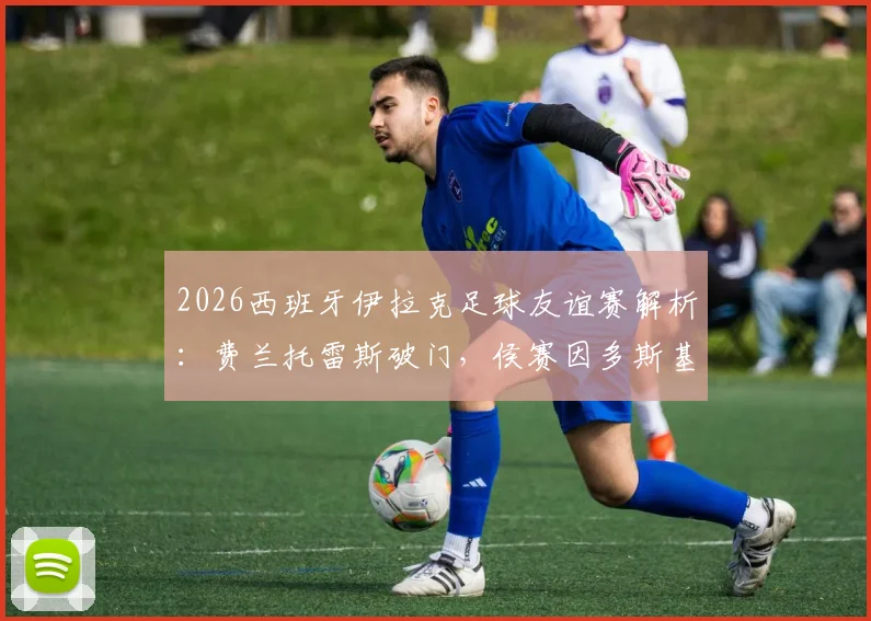 2026西班牙伊拉克足球友谊赛解析：费兰托雷斯破门，侯赛因多斯基神仙球扳平，1-1战局全记录及阵容打法点评