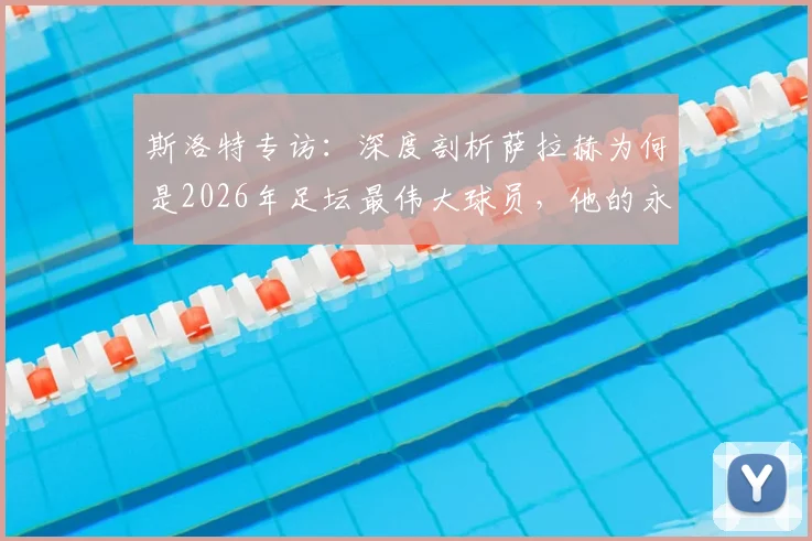 斯洛特专访：深度剖析萨拉赫为何是2026年足坛最伟大球员，他的永不满足如何定义成功
