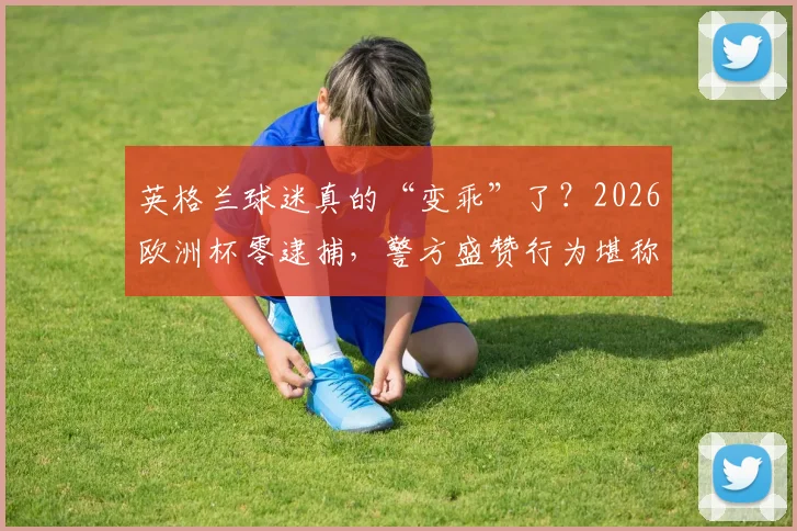 英格兰球迷真的“变乖”了?2026欧洲杯零逮捕,警方盛赞行为堪称典范背后
