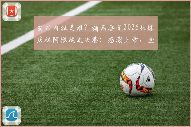 安东内拉是谁？梅西妻子2026社媒庆祝阿根廷进决赛：感谢上帝，全文解读与家属反应汇总