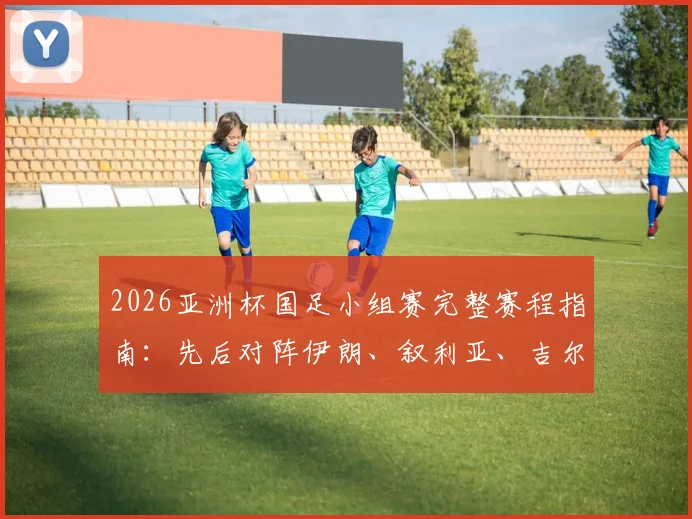 2026亚洲杯国足小组赛完整赛程指南:先后对阵伊朗、叙利亚、吉尔吉斯斯坦,出线形势与历史交锋全解析
