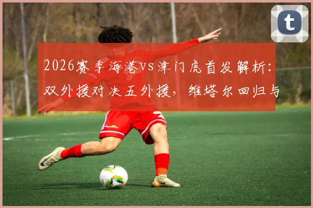 2026赛季海港vs津门虎首发解析:双外援对决五外援,维塔尔回归与杨希首秀成关键看点
