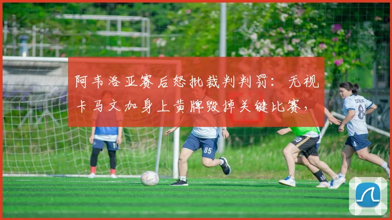 阿韦洛亚赛后怒批裁判判罚:无视卡马文加身上黄牌毁掉关键比赛,详解争议焦点与黄牌规则