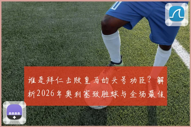 谁是拜仁击败皇马的头号功臣？解析2026年奥利塞致胜球与全场最佳背后的数据与战术