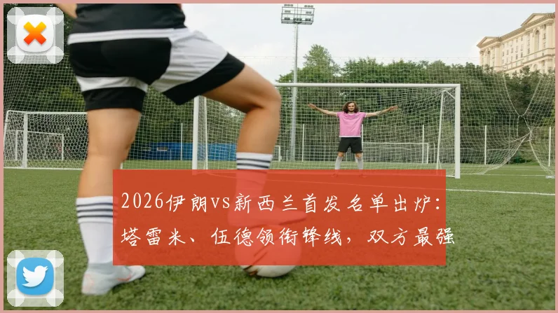 2026伊朗vs新西兰首发名单出炉:塔雷米、伍德领衔锋线,双方最强阵对决前瞻