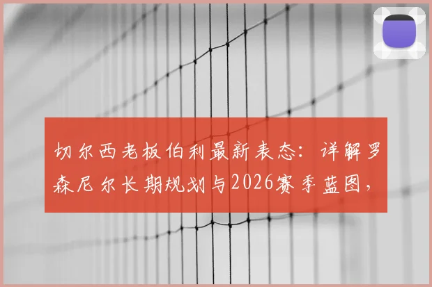 切尔西老板伯利最新表态：详解罗森尼尔长期规划与2026赛季蓝图，核心球员留队成关键