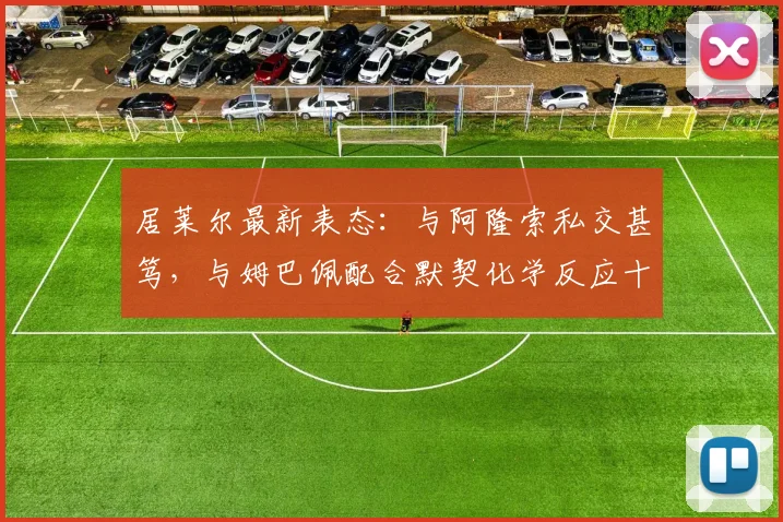 居莱尔最新表态：与阿隆索私交甚笃，与姆巴佩配合默契化学反应十足！