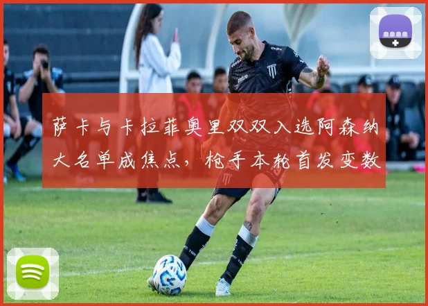 萨卡与卡拉菲奥里双双入选阿森纳大名单成焦点,枪手本轮首发变数引热议