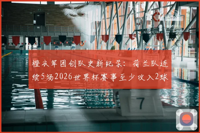 橙衣军团创队史新纪录：荷兰队连续5场2026世界杯赛事至少攻入2球全解析