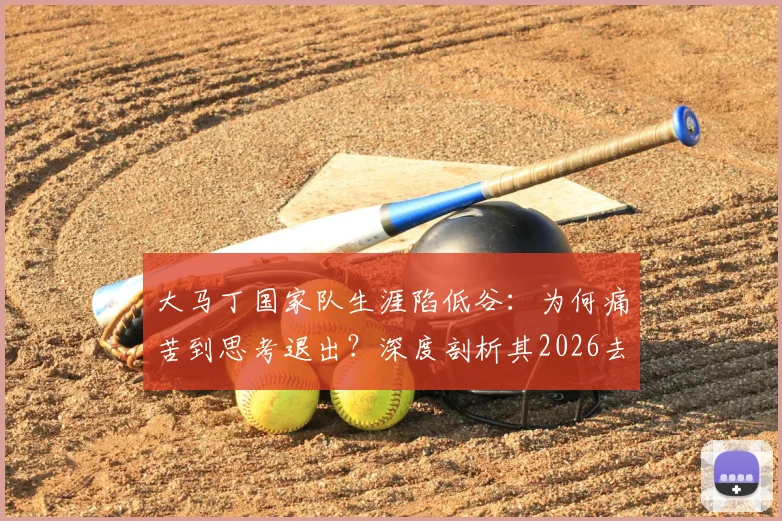 大马丁国家队生涯陷低谷：为何痛苦到思考退出？深度剖析其2026去留悬念