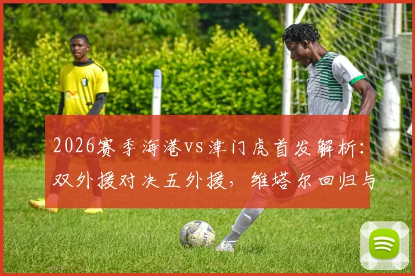 2026赛季海港vs津门虎首发解析：双外援对决五外援，维塔尔回归与杨希首秀成关键看点